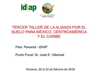 TERCER TALLER DE LA ALIANZA POR EL
SUELO PARA MÉXICO, CENTROAMÉRICA
Y EL CARIBE
Panamá, 20 al 22 de febrero de 2018
País: Panamá - IDIAP
Punto Focal: Dr. José E. Villarreal
 