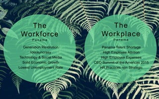 Generation Revolution
Ideosyncrasy
Technology & Social Media
Solid Economic Growth
Lowest Unemployment Rate
Panama Talent Shortage
High Employee Attrition
High Employee Expenses
CEO Summit of the Americas 2015
HR Practices non Strategic
The
Workforce
P a n a m a
The
Workplace
P a n a m a
 