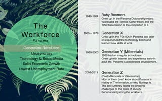 Generation Revolution
Ideosyncrasy
Technology & Social Media
Solid Economic Growth
Lowest Unemployment Rate
Panama Talent Shortage
High Employee Attrition
High Employee Expenses
CEO Summit of the Americas 2015
HR Practices non Strategic
The
Workforce
P a n a m a
The
Workplace
P a n a m a
Baby Boomers
Grew up in the Panama Dictatorship years.
Witnessed the Torrijos-Carter treaty and the
1999 Celebration of the completion of it.
Generation X
Grew up in the 70s-80s in Panama and later
on experienced the technology boom and
learned new skills at work.
Generation Y (Millennials)
1989 had an irregular school year.
Grew up with internet and experience early in
adult life, Panama´s accelerated development.
Generation Z
(Post Millennials or iGeneration)
Most of them don´t know about Panama´s
history of The Invasion, or who Noriega is.
The are currently facing the ongoing
challenges of the crisis of society.
Soon to start joining the workforce
1946-1964
1965 – 1979
1980-2000
2001-2013
 
