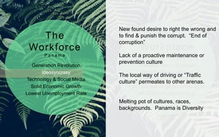 Generation Revolution
Ideosyncrasy
Technology & Social Media
Solid Economic Growth
Lowest Unemployment Rate
Panama Talent Shortage
High Employee Attrition
High Employee Expenses
CEO Summit of the Americas 2015
HR Practices non Strategic
The
Workforce
P a n a m a
The
Workplace
P a n a m a
New found desire to right the wrong and
to find & punish the corrupt. “End of
corruption”
Lack of a proactive maintenance or
prevention culture
The local way of driving or “Traffic
culture” permeates to other arenas.
Melting pot of cultures, races,
backgrounds. Panama is Diversity
 
