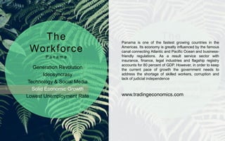 Generation Revolution
Ideosyncrasy
Technology & Social Media
Solid Economic Growth
Lowest Unemployment Rate
Panama Talent Shortage
High Employee Attrition
High Employee Expenses
CEO Summit of the Americas 2015
HR Practices non Strategic
The
Workforce
P a n a m a
The
Workplace
P a n a m a
Panama is one of the fastest growing countries in the
Americas. Its economy is greatly influenced by the famous
canal connecting Atlantic and Pacific Ocean and business-
friendly regulations. As a result service sector with
insurance, finance, legal industries and flagship registry
accounts for 80 percent of GDP. However, in order to keep
the current pace of growth the government needs to
address the shortage of skilled workers, corruption and
lack of judicial independence
www.tradingeconomics.com
 