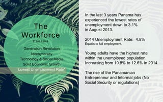 Generation Revolution
Ideosyncrasy
Technology & Social Media
Solid Economic Growth
Lowest Unemployment Rate*
Panama Talent Shortage
High Employee Attrition
High Employee Expenses
CEO Summit of the Americas 2015
HR Practices non Strategic
The
Workforce
P a n a m a
The
Workplace
P a n a m a
In the last 3 years Panama has
experienced the lowest rates of
unemployment down to 3.1%
in August 2013.
2014 Unemployment Rate: 4.8%
Equals to full employment.
Young adults have the highest rate
within the unemployed population.
Increasing from 10.8% to 12.6% in 2014.
The rise of the Panamanian
Entrepreneur and Informal jobs (No
Social Security or regulations)
 