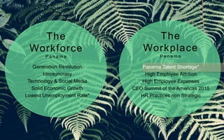 Generation Revolution
Ideosyncrasy
Technology & Social Media
Solid Economic Growth
Lowest Unemployment Rate*
Panama Talent Shortage*
High Employee Attrition
High Employee Expenses
CEO Summit of the Americas 2015
HR Practices non Strategic
The
Workforce
P a n a m a
The
Workplace
P a n a m a
 