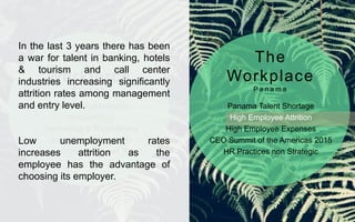 Generation Revolution
Ideosyncrasy
Technology & Social Media
Solid Economic Growth
Lowest Unemployment Rate*
Panama Talent Shortage
High Employee Attrition
High Employee Expenses
CEO Summit of the Americas 2015
HR Practices non Strategic
The
Workforce
P a n a m a
The
Workplace
P a n a m a
In the last 3 years there has been
a war for talent in banking, hotels
& tourism and call center
industries increasing significantly
attrition rates among management
and entry level.
Low unemployment rates
increases attrition as the
employee has the advantage of
choosing its employer.
 