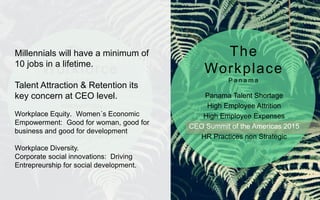 Generation Revolution
Ideosyncrasy
Technology & Social Media
Solid Economic Growth
Lowest Unemployment Rate*
Panama Talent Shortage
High Employee Attrition
High Employee Expenses
CEO Summit of the Americas 2015
HR Practices non Strategic
The
Workforce
P a n a m a
The
Workplace
P a n a m a
Millennials will have a minimum of
10 jobs in a lifetime.
Talent Attraction & Retention its
key concern at CEO level.
Workplace Equity. Women´s Economic
Empowerment: Good for woman, good for
business and good for development
Workplace Diversity.
Corporate social innovations: Driving
Entrepreurship for social development.
 