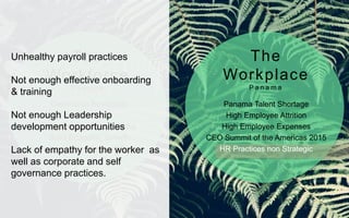 Generation Revolution
Ideosyncrasy
Technology & Social Media
Solid Economic Growth
Lowest Unemployment Rate*
Panama Talent Shortage
High Employee Attrition
High Employee Expenses
CEO Summit of the Americas 2015
HR Practices non Strategic
The
Workforce
P a n a m a
The
Workplace
P a n a m a
Unhealthy payroll practices
Not enough effective onboarding
& training
Not enough Leadership
development opportunities
Lack of empathy for the worker as
well as corporate and self
governance practices.
 