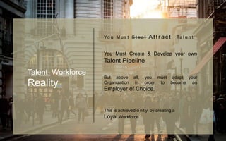Yo u M u s t S t e a l A t t r a c t Ta l e n t
You Must Create & Develop your own
Talent Pipeline
But above all, you must adapt your
Organization in order to become an
Employer of Choice.
This is achieved o n l y by creating a
Loyal Workforce
Talent Workforce
Reality
 