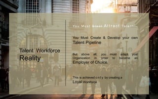 Yo u M u s t S t e a l A t t r a c t Ta l e n t
You Must Create & Develop your own
Talent Pipeline
But above all, you must adapt your
Organization in order to become an
Employer of Choice.
This is achieved o n l y by creating a
Loyal Workforce
Talent Workforce
Reality
 
