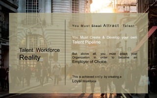 Yo u M u s t S t e a l A t t r a c t Ta l e n t
You Must Create & Develop your own
Talent Pipeline
But above all, you must adapt your
Organization in order to become an
Employer of Choice.
This is achieved o n l y by creating a
Loyal Workforce
Talent Workforce
Reality
 
