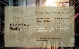 Yo u M u s t S t e a l A t t r a c t Ta l e n t
You Must Create & Develop your own
Talent Pipeline
But above all, you must adapt your
Organization in order to become an
Employer of Choice.
This is achieved o n l y by creating a
Loyal Workforce
Talent Workforce
Reality
 
