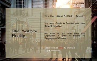 Yo u M u s t S t e a l A t t r a c t Ta l e n t
You Must Create & Develop your own
Talent Pipeline
But above all, you must adapt your
Organization in order to become an
Employer of Choice.
This is achieved o n l y by creating a
Loyal Workforce
Talent Workforce
Reality
 