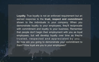 Loyalty. True loyalty is not an enforced requirement but an
earned response to the trust, respect and commitment
shown to the individuals in your company. When you
demonstrate loyalty to your employees, they'll reciprocate
with commitment and loyalty to your business. Remember
that people don't begin their employment with you as loyal
employees, but will develop loyalty over time as they're
t r u s t e d , r e s p e c t e d a n d a p p r e c i a t e d b y y o u .
So how are you going to demonstrate your commitment to
them? How loyal are you to your employees?
 