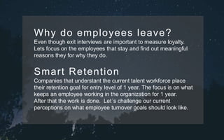 Why do employees leave?
Even though exit interviews are important to measure loyalty.
Lets focus on the employees that stay and find out meaningful
reasons they for why they do.
Smart Retention
Companies that understant the current talent workforce place
their retention goal for entry level of 1 year. The focus is on what
keeps an employee working in the organization for 1 year.
After that the work is done. Let´s challenge our current
perceptions on what employee turnover goals should look like.
 