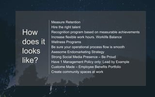 Measure Retention
Hire the right talent
Recognition program based on measurable achievements
Increase flexible work hours. Worklife Balance
Wellness Programs
Be sure your operational process flow is smooth
Awesome Endomarketing Strategy
Strong Social Media Presence – Be Proud
Have 1 Management Policy only: Lead by Example
Custome Made – Employee Benefits Portfolio
Create community spaces at work
How
does it
looks
like?
 