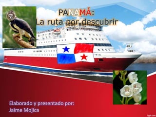 PANAMÁ:
La ruta por descubrir
Elaborado y presentado por:
Jaime Mojica
 