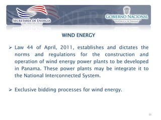 WIND ENERGY

 Law 44 of April, 2011, establishes and dictates the
  norms and regulations for the construction and
  operation of wind energy power plants to be developed
  in Panama. These power plants may be integrate it to
  the National Interconnected System.

 Exclusive bidding processes for wind energy.



                                                      10
 