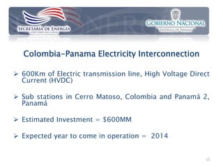 Colombia-Panama Electricity Interconnection

 600Km of Electric transmission line, High Voltage Direct
  Current (HVDC)

 Sub stations in Cerro Matoso, Colombia and Panamá 2,
  Panamá

 Estimated Investment = $600MM

 Expected year to come in operation = 2014


                                                        12
 