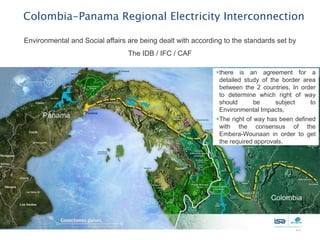 Colombia-Panama Regional Electricity Interconnection

Environmental and Social affairs are being dealt with according to the standards set by
                                 The IDB / IFC / CAF

                                                             there is an agreement for a
                                                              detailed study of the border area
                                                              between the 2 countries, In order
                                                              to determine which right of way
                                                              should       be     subject     to
                                                              Environmental Impacts,
                                                             The right of way has been defined
                                                              with the consensus of the
                                                              Embera-Wounaan in order to get
                                                              the required approvals.




                                                                                        13
 