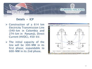 Details - ICP

 Construction of a 614 km
  Electricity Transmission Line
  (340-km in Colombia and
  274-km in Panamá), Direct
  Current (HVDC), 450-kV.

 The initial capacity of the
  line will be 300-MW in its
  first phase; expandable to
  600-MW in its 2nd phase.




                                  14
 