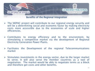 Benefits of the Regional Integration

 The SIEPAC project will contribute to our regional energy security and
  will be a determining social and economic factor by making electricity
  costs more accessible due to the economies of scale and higher
  efficiencies.

 Contributes to energy efficiency and to the environment, by
  stimulating a competitive market via the development of Regional
  Electricity Generation Power Plants.

 Facilitates the Development of the regional Telecommunications
  market

 Stimulates investments in the energy sector, due to the larger market
  to serve. It will also serve the member countries as a tool of
  negotiation. The market would be able to negotiate terms as a block
  and therefore get costs and other benefits.
                                                                      15
 