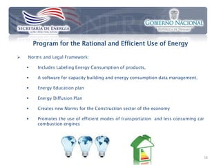 Program for the Rational and Efficient Use of Energy

   Norms and Legal Framework:

        Includes Labeling Energy Consumption of products,

        A software for capacity building and energy consumption data management.

        Energy Education plan

        Energy Diffusion Plan

        Creates new Norms for the Construction sector of the economy

        Promotes the use of efficient modes of transportation and less consuming car
         combustion engines




                                                                                    16
 
