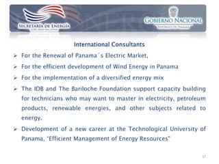 International Consultants
 For the Renewal of Panama´s Electric Market,
 For the efficient development of Wind Energy in Panama
 For the implementation of a diversified energy mix
 The IDB and The Bariloche Foundation support capacity building
  for technicians who may want to master in electricity, petroleum
  products, renewable energies, and other subjects related to
  energy.
 Development of a new career at the Technological University of
  Panama, “Efficient Management of Energy Resources"

                                                                17
 