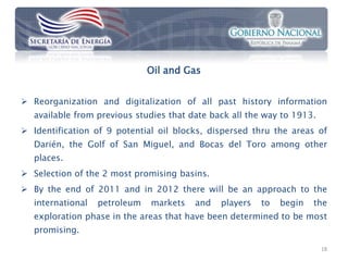 Oil and Gas


 Reorganization and digitalization of all past history information
   available from previous studies that date back all the way to 1913.
 Identification of 9 potential oil blocks, dispersed thru the areas of
   Darién, the Golf of San Miguel, and Bocas del Toro among other
   places.
 Selection of the 2 most promising basins.
 By the end of 2011 and in 2012 there will be an approach to the
   international   petroleum   markets   and   players   to   begin   the
   exploration phase in the areas that have been determined to be most
   promising.

                                                                         18
 