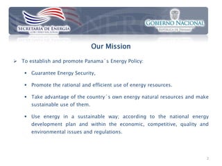 Our Mission

 To establish and promote Panama´s Energy Policy:

     Guarantee Energy Security,

     Promote the rational and efficient use of energy resources.

     Take advantage of the country´s own energy natural resources and make
      sustainable use of them.

     Use energy in a sustainable way; according to the national energy
      development plan and within the economic, competitive, quality and
      environmental issues and regulations.




                                                                          2
 