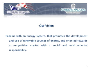 Our Vision


Panama with an energy system, that promotes the development
  and use of renewable sources of energy, and oriented towards
  a competitive market with a social and environmental
  responsibility.




                                                             3
 