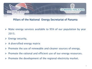 Pillars of the National Energy Secretariat of Panama


 Make energy services available to 95% of our population by year
  2015.

 Energy security,

 A diversified energy matrix

 Promote the use of renewable and cleaner sources of energy,

 Promote the rational and efficient use of our energy resources.

 Promote the development of the regional electricity market.

                                                                    4
 
