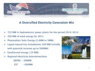 A Diversified Electricity Generation Mix


 732 MW in Hydroelectric power plants for the period 2010-2014.
 200 MW of wind energy for 2013
 Photovoltaic Solar Energy (2.4MW to 5MW).
 Liquid natural Gas Installations 200 MW (initially
   with potential increase up to 500MW).
 Geothermal energy ( 24 MW).
 Regional electricity Interconnections
        SIEPAC – 300MW
         ICP     - 600MW
                                                                   7
 