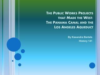 THE PUBLIC WORKS PROJECTS
       THAT MADE THE WEST:
THE PANAMA CANAL AND THE
     LOS ANGELES AQUEDUCT

            By Kasandra Bartels
                    History 141
 