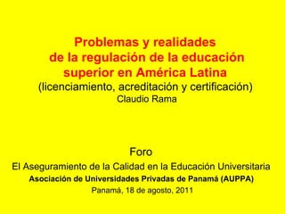 Problemas y realidades  de la regulación de la educación superior en América Latina  (licenciamiento, acreditación y certificación)  Claudio Rama Foro  El Aseguramiento de la Calidad en la Educación Universitaria  Asociación de Universidades Privadas de Panamá (AUPPA)  Panamá, 18 de agosto, 2011 