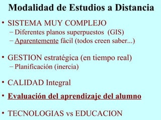 Modalidad de Estudios a Distancia SISTEMA MUY COMPLEJO Diferentes planos superpuestos  (GIS) Aparentemente  fácil (todos creen saber...) GESTION estratégica (en tiempo real) Planificación (inercia)  CALIDAD Integral Evaluación del aprendizaje del alumno TECNOLOGIAS vs EDUCACION 