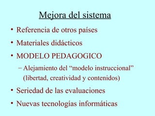 Mejora del sistema Referencia de otros países Materiales didácticos MODELO PEDAGOGICO Alejamiento del “modelo instruccional”  (libertad, creatividad y contenidos) Seriedad de las evaluaciones Nuevas tecnologías informáticas 