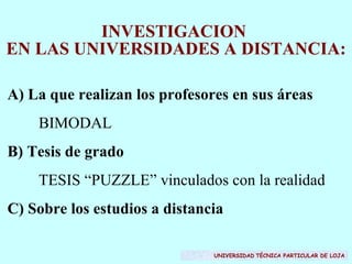 INVESTIGACION  EN LAS UNIVERSIDADES A DISTANCIA: A) La que realizan los profesores en sus áreas  BIMODAL B) Tesis de grado TESIS “PUZZLE” vinculados con la realidad C) Sobre los estudios a distancia UNIVERSIDAD   TÉCNICA PARTICULAR DE LOJA 