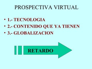 PROSPECTIVA VIRTUAL  1.- TECNOLOGIA 2.- CONTENIDO QUE YA TIENEN 3.- GLOBALIZACION RETARDO 