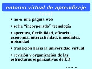 entorno virtual de aprendizaje (eva) •  no es una página web •  se ha “incorporado” tecnología •  apertura, flexibilidad, eficacia, economía, interactividad, inmediatez, ubicuidad •  transición hacia la universidad virtual •  revisión y organización de las estructuras organizativas de ED …… .. 