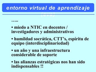 entorno virtual de aprendizaje (eva) … .. •  miedo a NTIC en docentes / investigadores y administrativos •  humildad socrática, CTT’s, espíritu de equipo (interdisciplinariedad) •  un año y una infraestructura considerable de soporte •  las alianzas estratégicas nos han sido indispensables !! 
