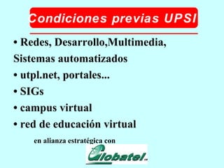 Condiciones previas UPSI •  Redes, Desarrollo,Multimedia, Sistemas automatizados •  utpl.net, portales... •  SIGs •  campus virtual •  red de educación virtual en alianza estratégica con 