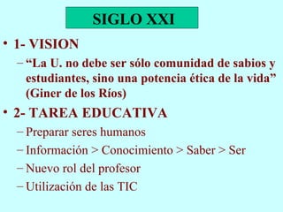 1- VISION “ La U. no debe ser sólo comunidad de sabios y estudiantes, sino una potencia ética de la vida” (Giner de los Ríos) 2- TAREA EDUCATIVA Preparar seres humanos Información > Conocimiento > Saber > Ser Nuevo rol del profesor Utilización de las TIC SIGLO XXI 