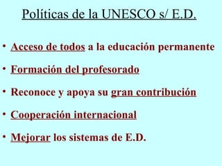 Políticas de la UNESCO s/ E.D. Acceso de todos  a la educación permanente Formación del profesorado Reconoce y apoya su  gran contribución   Cooperación internacional Mejorar  los sistemas de E.D. 