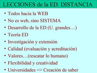 LECCIONES de la ED. DISTANCIA  Todos hacia la WEB No es web, sino SISTEMA Desarrollo de la ED (U. grandes…) Teoría ED Investigación y extensión Calidad (evaluación y acreditación) Valores…(rescatar lo humano) Flexibilidad y creatividad  Universidades => Creación de saber 