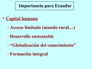 Importancia para Ecuador Capital humano Acceso limitado (mundo rural…)  Desarrollo sustentable “ Globalización del conocimiento” Formación integral   