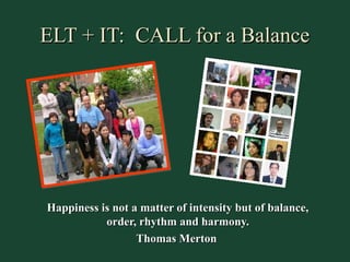 ELT + IT: CALL for a Balance




Happiness is not a matter of intensity but of balance,
           order, rhythm and harmony.
                  Thomas Merton
 