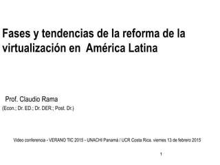 1
Fases y tendencias de la reforma de la
virtualización en América Latina
Prof. Claudio Rama
(Econ.; Dr. ED.; Dr. DER.; Post. Dr.)
Video conferencia - VERANO TIC 2015 - UNACHI Panamá / UCR Costa Rica. viernes 13 de febrero 2015
 