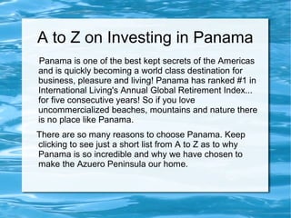 A to Z on Investing in Panama
Panama is one of the best kept secrets of the Americas
and is quickly becoming a world class destination for
business, pleasure and living! Panama has ranked #1 in
International Living's Annual Global Retirement Index...
for five consecutive years! So if you love
uncommercialized beaches, mountains and nature there
is no place like Panama.
There are so many reasons to choose Panama. Keep
clicking to see just a short list from A to Z as to why
Panama is so incredible and why we have chosen to
make the Azuero Peninsula our home.
 