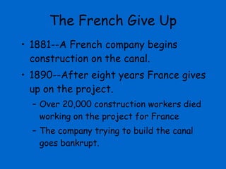 The French Give Up 1881--A French company begins construction on the canal.  1890--After eight years France gives up on the project.  Over 20,000 construction workers died working on the project for France The company trying to build the canal goes bankrupt. 