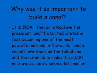 Why was it so important to build a canal? It is 1904.  Theodore Roosevelt is president, and the United States is fast becoming one of the most powerful nations in the world.  Such recent inventions as the telephone and the automobile make the 3,000 mile-wide country seem a lot smaller.  