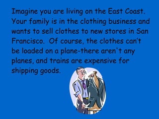 Imagine you are living on the East Coast.  Your family is in the clothing business and wants to sell clothes to new stores in San Francisco.  Of course, the clothes can’t be loaded on a plane-there aren't any planes, and trains are expensive for shipping goods.  